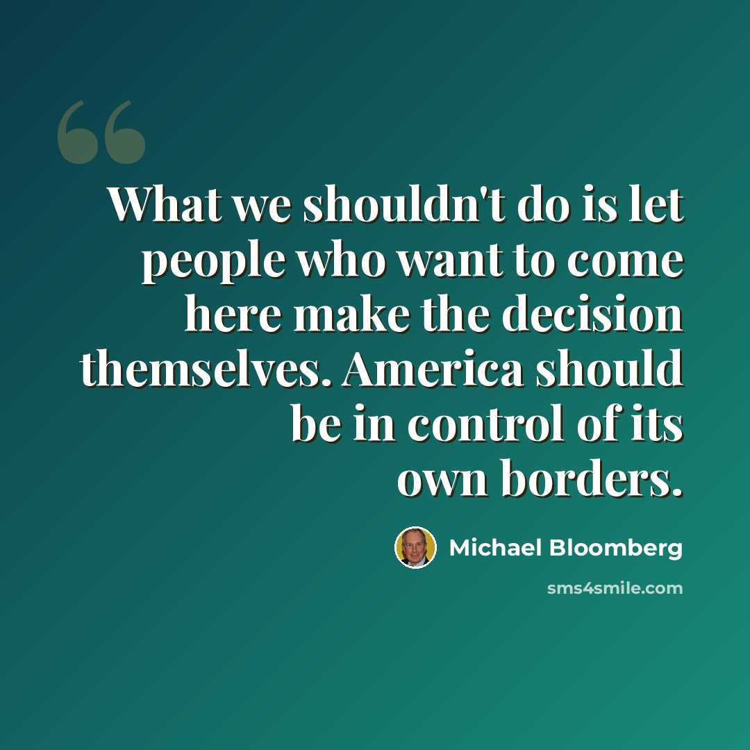 “What we shouldn't do is let people who want to come here make the decision themselves. America should be in control of its own borders.” quote by Michael Bloomberg