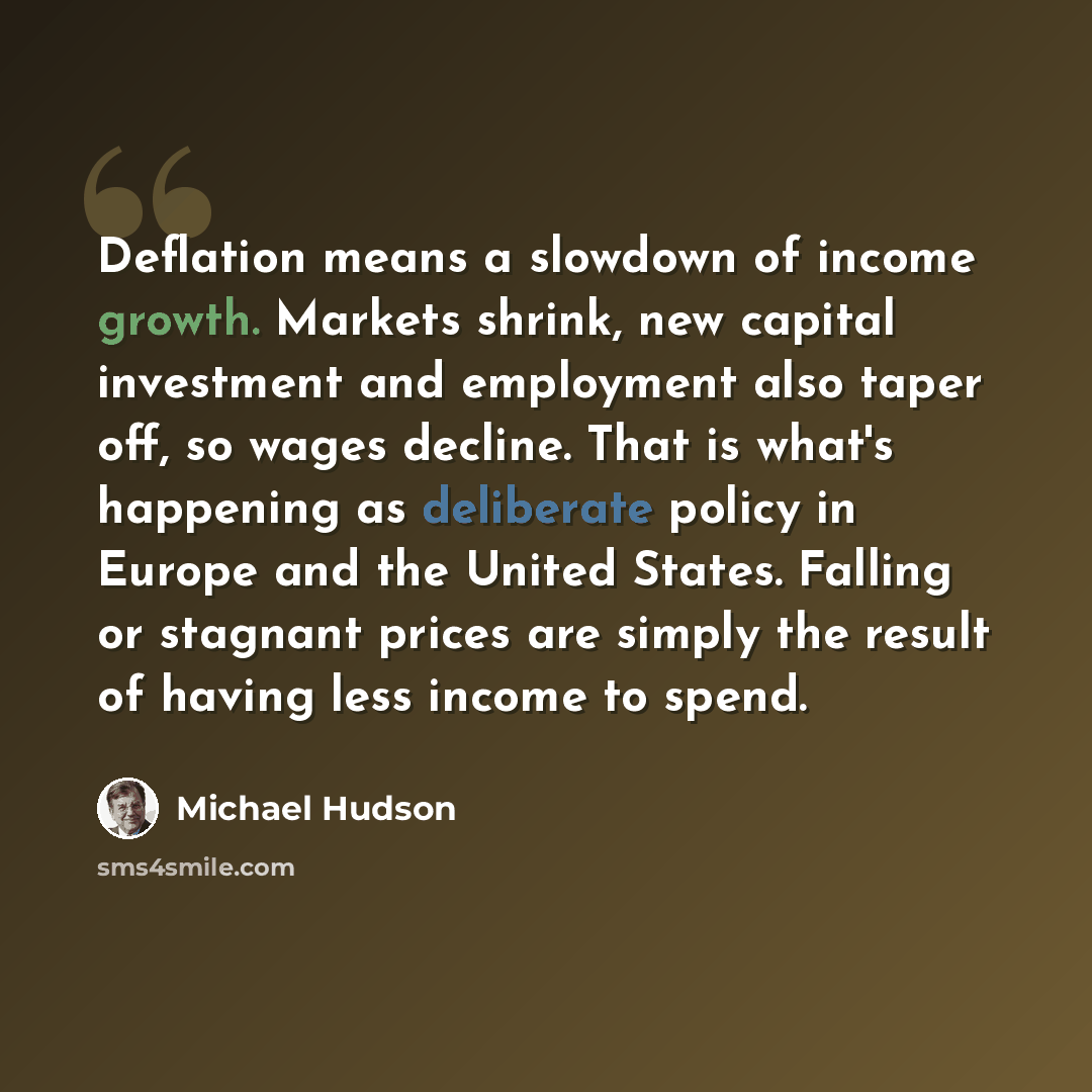 “Deflation means a slowdown of income growth. Markets shrink, new capital investment and employment also taper off, so wages decline. That is what's happening as deliberate policy in Europe and the United States. Falling or stagnant prices are simply the result of having less income to spend.” quote by Michael Hudson