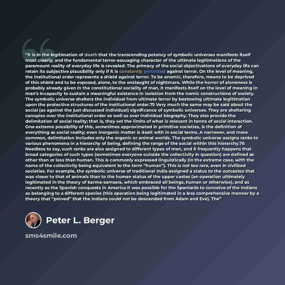 “It is in the legitimation of death that the transcending potency of symbolic universes manifests itself most clearly, and the fundamental terror-assuaging character of the ultimate legitimations of the paramount reality of everyday life is revealed. The primacy of the social objectivations of…” quote by Peter L. Berger