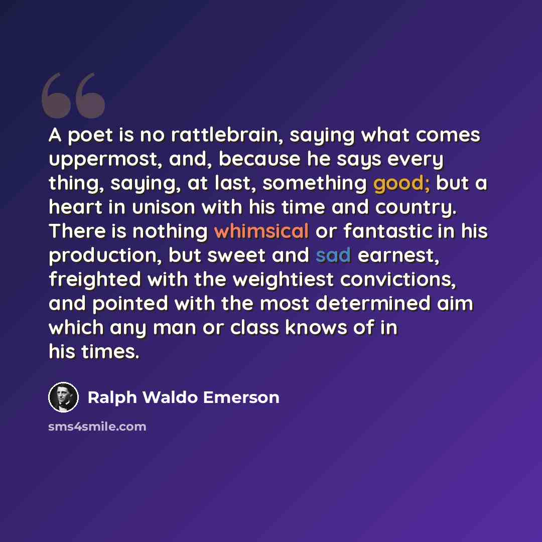 “A poet is no rattlebrain, saying what comes uppermost, and, because he says every thing, saying, at last, something good; but a heart in unison with his time and country. There is nothing whimsical or fantastic in his production, but sweet and sad earnest, freighted with the weightiest…” quote by Ralph Waldo Emerson