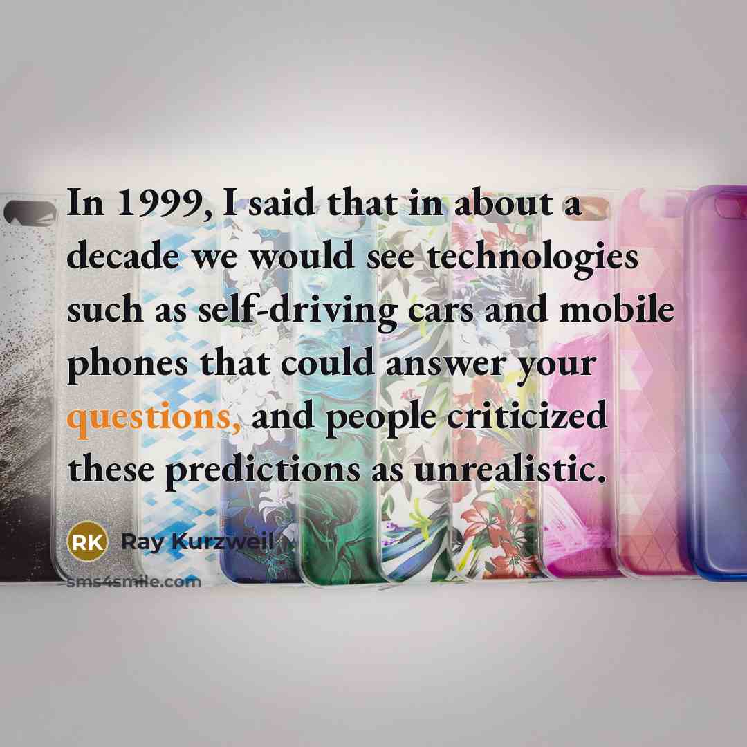 “In 1999, I said that in about a decade we would see technologies such as self-driving cars and mobile phones that could answer your questions, and people criticized these predictions as unrealistic.” quote by Ray Kurzweil