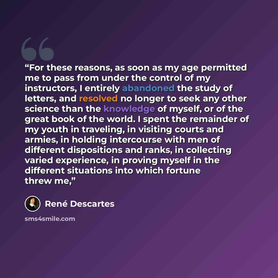 “For these reasons, as soon as my age permitted me to pass from under the control of my instructors, I entirely abandoned the study of letters, and resolved no longer to seek any other science than the knowledge of myself, or of the great book of the world. I spent the remainder of my youth in…” quote by René Descartes