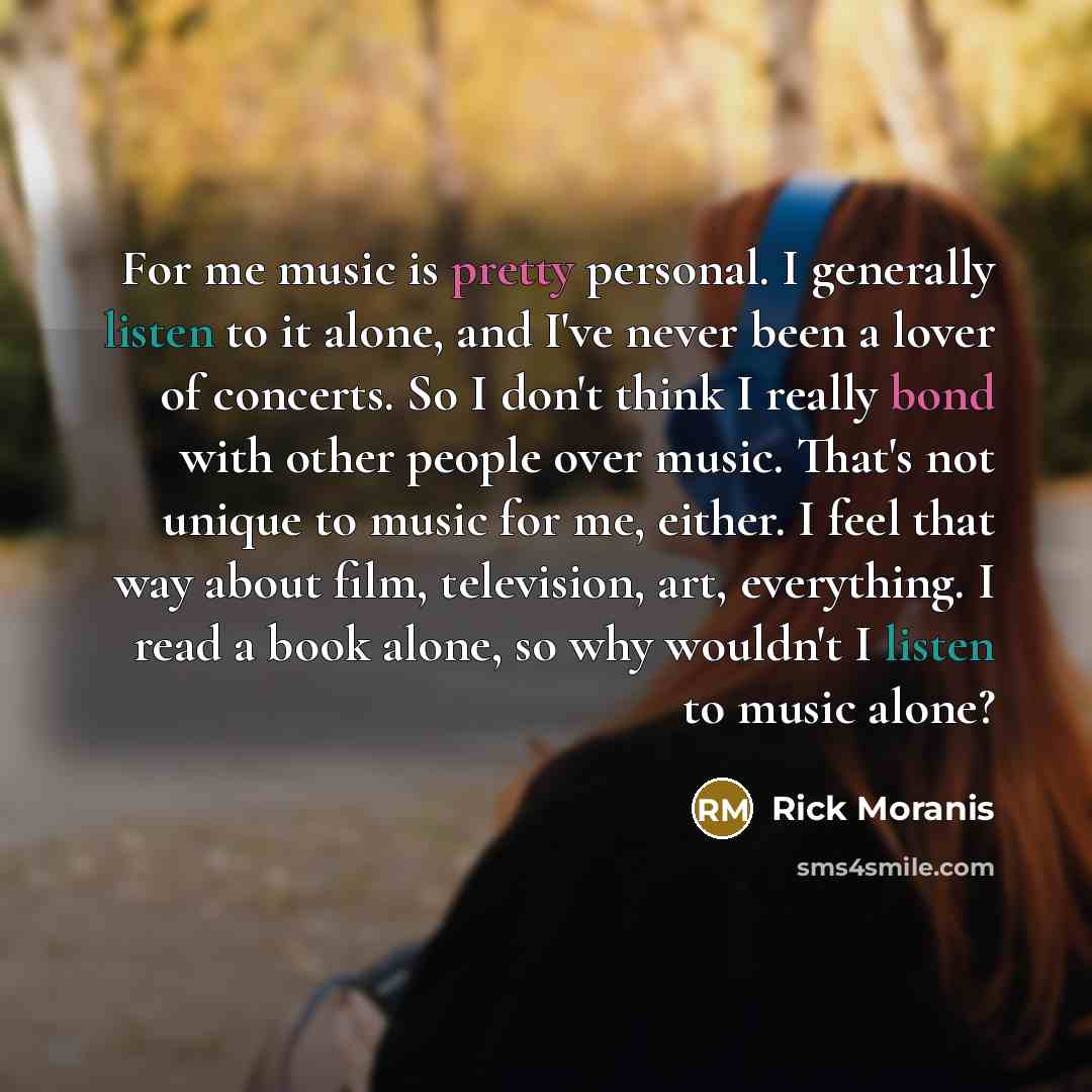 “For me music is pretty personal. I generally listen to it alone, and I've never been a lover of concerts. So I don't think I really bond with other people over music. That's not unique to music for me, either. I feel that way about film, television, art, everything. I read a book alone, so why…” quote by Rick Moranis