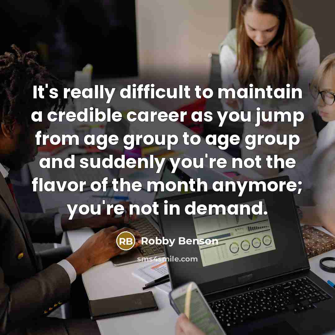 “It's really difficult to maintain a credible career as you jump from age group to age group and suddenly you're not the flavor of the month anymore; you're not in demand.” quote by Robby Benson
