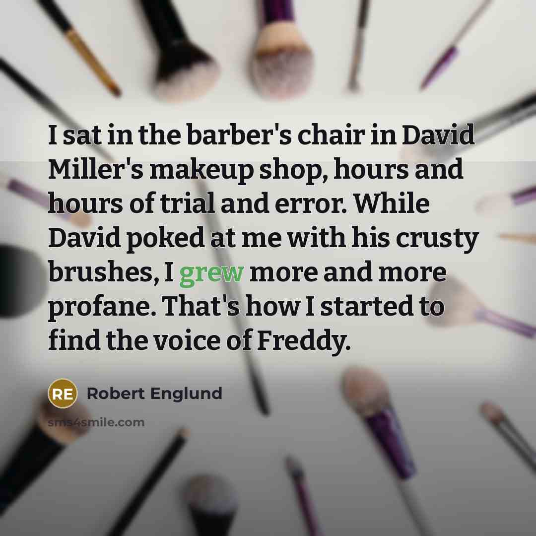 “I sat in the barber's chair in David Miller's makeup shop, hours and hours of trial and error. While David poked at me with his crusty brushes, I grew more and more profane. That's how I started to find the voice of Freddy.” quote by Robert Englund