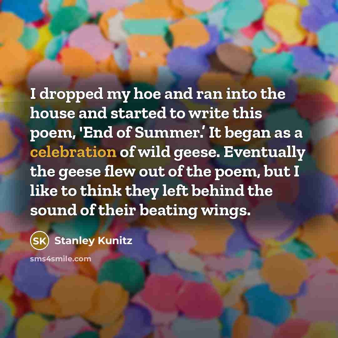 “I dropped my hoe and ran into the house and started to write this poem, 'End of Summer.’ It began as a celebration of wild geese. Eventually the geese flew out of the poem, but I like to think they left behind the sound of their beating wings.” quote by Stanley Kunitz