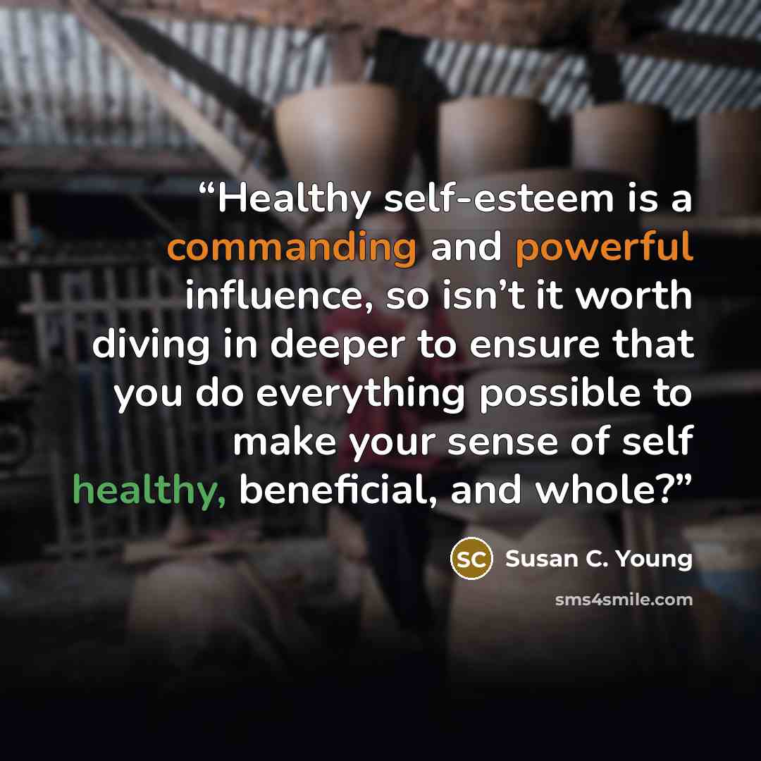 “Healthy self-esteem is a commanding and powerful influence, so isn’t it worth diving in deeper to ensure that you do everything possible to make your sense of self healthy, beneficial, and whole?” quote by Susan C. Young