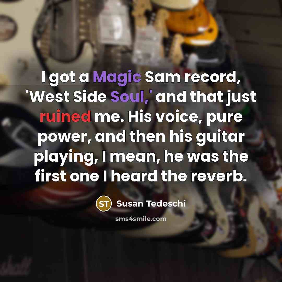 “I got a Magic Sam record, 'West Side Soul,' and that just ruined me. His voice, pure power, and then his guitar playing, I mean, he was the first one I heard the reverb.” quote by Susan Tedeschi