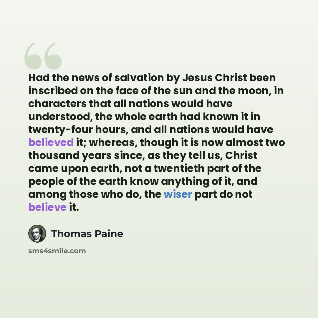 “Had the news of salvation by Jesus Christ been inscribed on the face of the sun and the moon, in characters that all nations would have understood, the whole earth had known it in twenty-four hours, and all nations would have believed it; whereas, though it is now almost two thousand years since…” quote by Thomas Paine