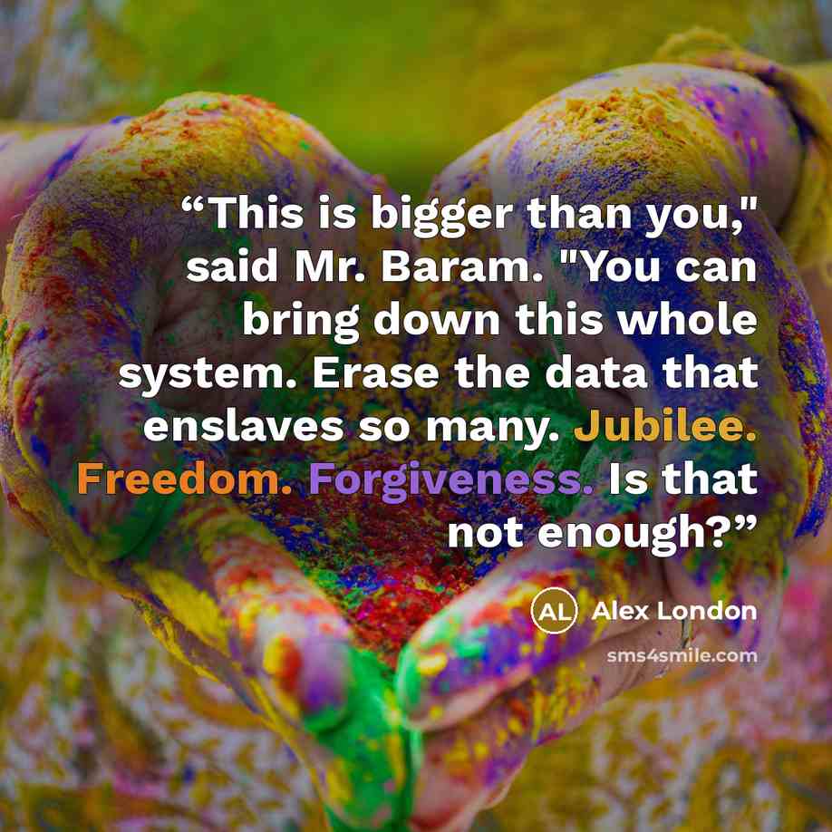 “This is bigger than you," said Mr. Baram. "You can bring down this whole system. Erase the data that enslaves so many. Jubilee. Freedom. Forgiveness. Is that not enough?” quote by Alex London