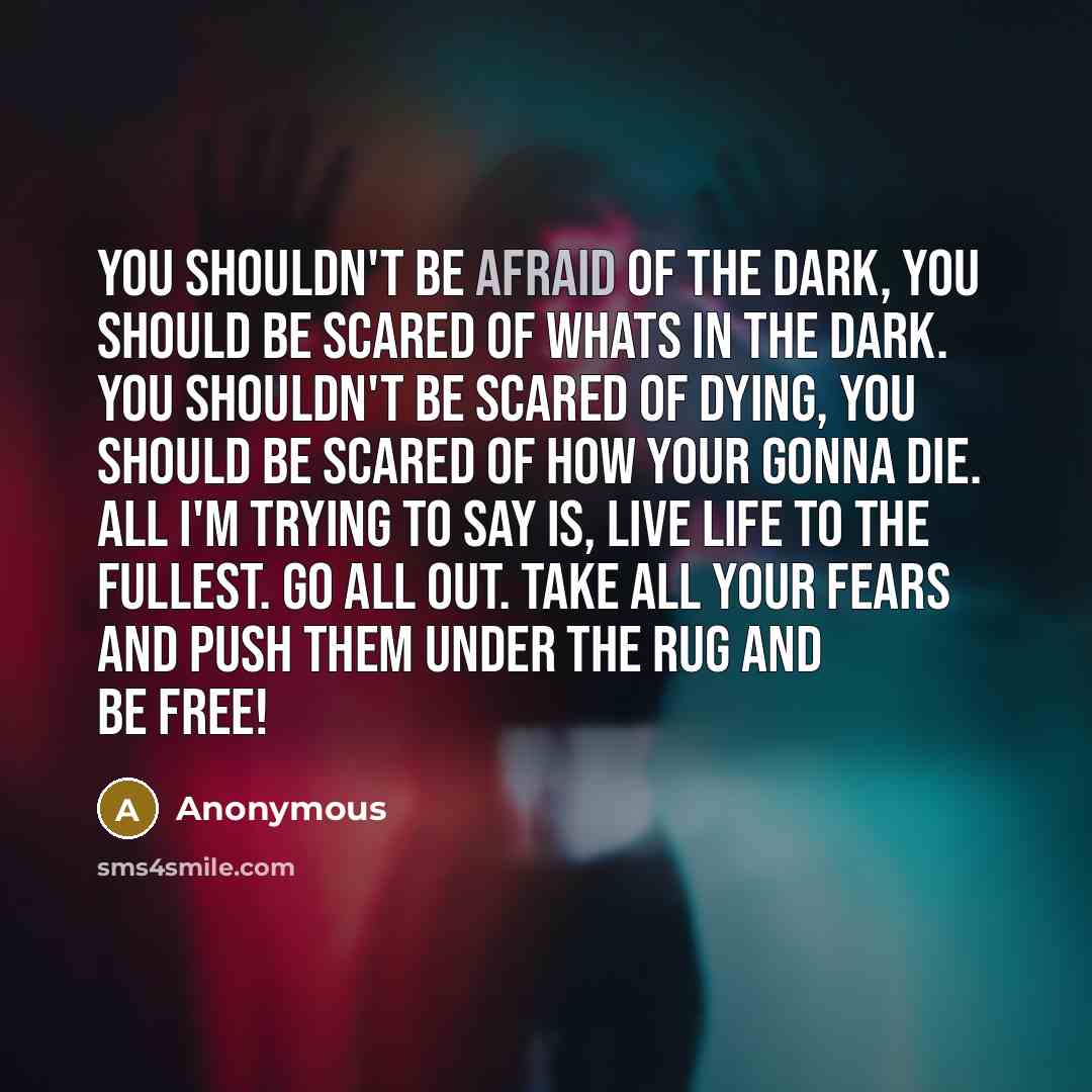 “You shouldn't be afraid of the dark, you should be scared of whats in the dark. You shouldn't be scared of dying, you should be scared of how your gonna die. All I'm trying to say is, live life to the fullest. Go all out. Take all your fears and push them under the rug and be free!” quote by Anonymous