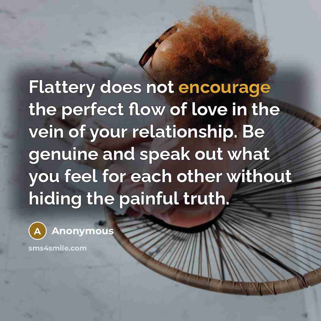 “Flattery does not encourage the perfect flow of love in the vein of your relationship. Be genuine and speak out what you feel for each other without hiding the painful truth.” quote by Anonymous