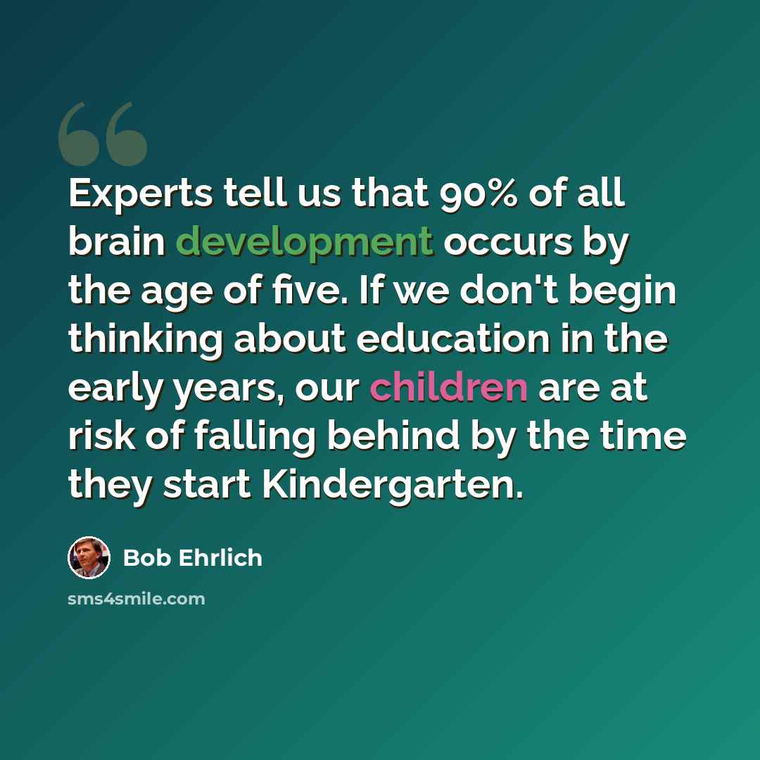 “Experts tell us that 90% of all brain development occurs by the age of five. If we don't begin thinking about education in the early years, our children are at risk of falling behind by the time they start Kindergarten.” quote by Bob Ehrlich