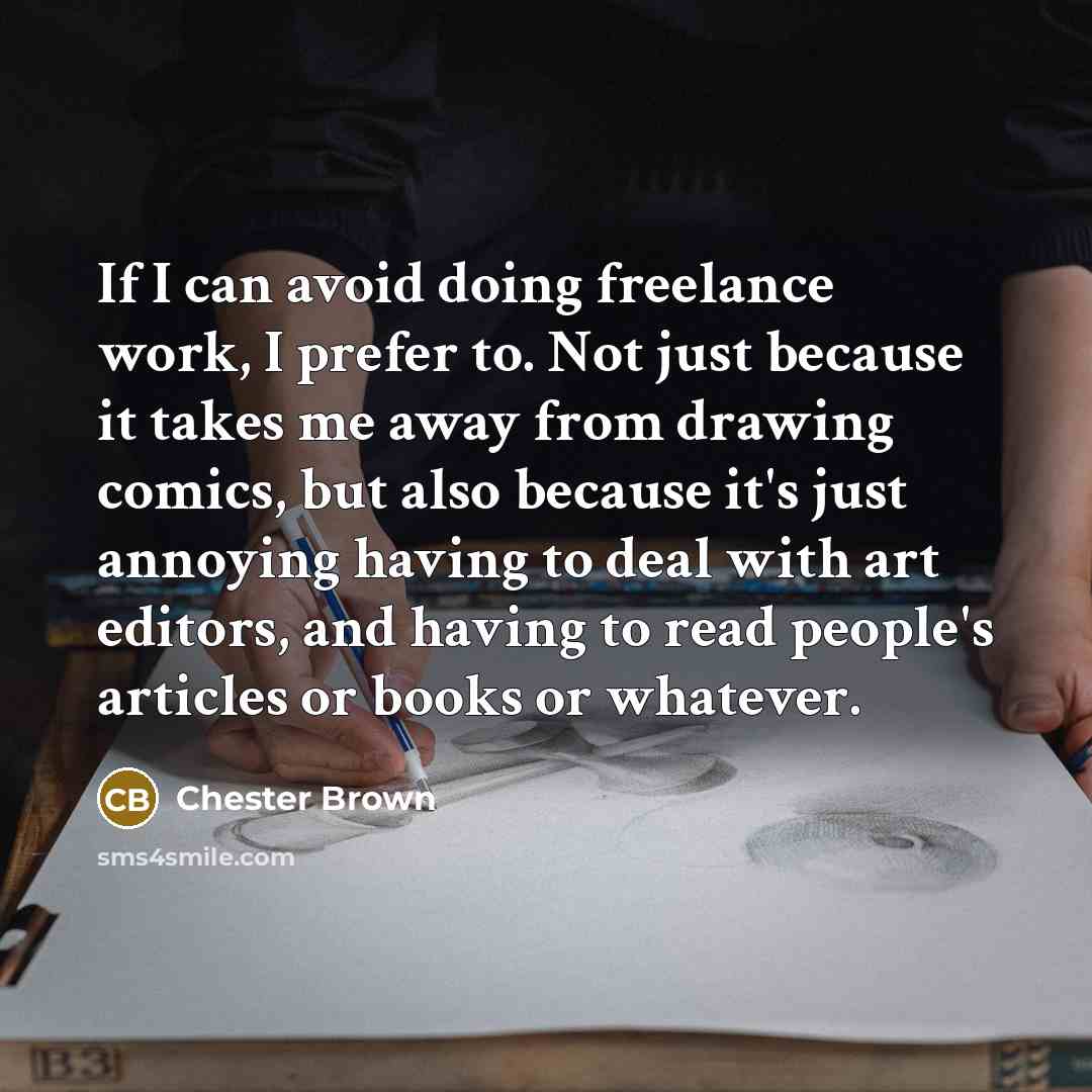 “If I can avoid doing freelance work, I prefer to. Not just because it takes me away from drawing comics, but also because it's just annoying having to deal with art editors, and having to read people's articles or books or whatever.” quote by Chester Brown