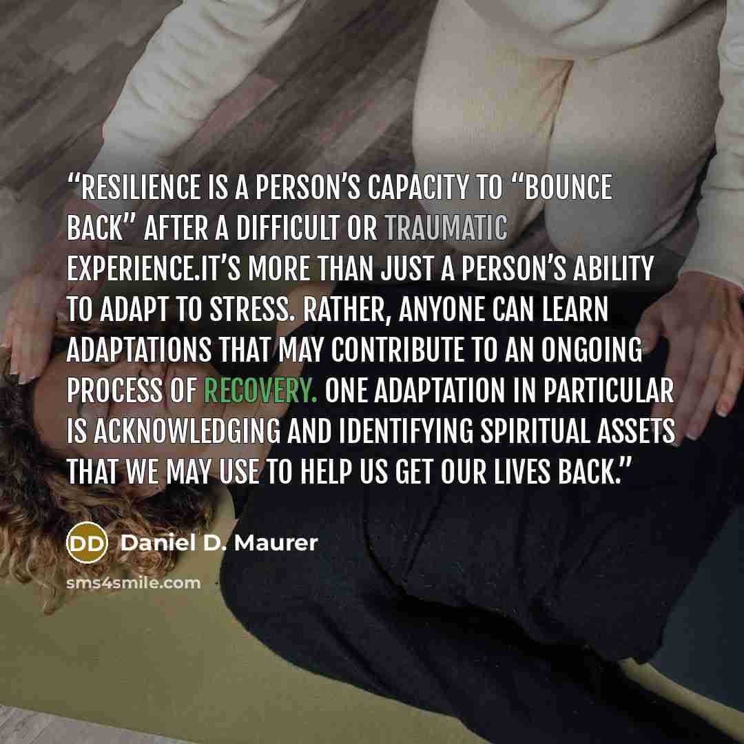 “Resilience is a person’s capacity to “bounce back” after a difficult or traumatic experience.It’s more than just a person’s ability to adapt to stress. Rather, anyone can learn adaptations that may contribute to an ongoing process of recovery. One adaptation in particular is acknowledging and…” quote by Daniel D. Maurer
