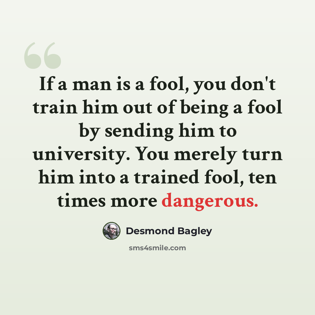 “If a man is a fool, you don't train him out of being a fool by sending him to university. You merely turn him into a trained fool, ten times more dangerous.” quote by Desmond Bagley