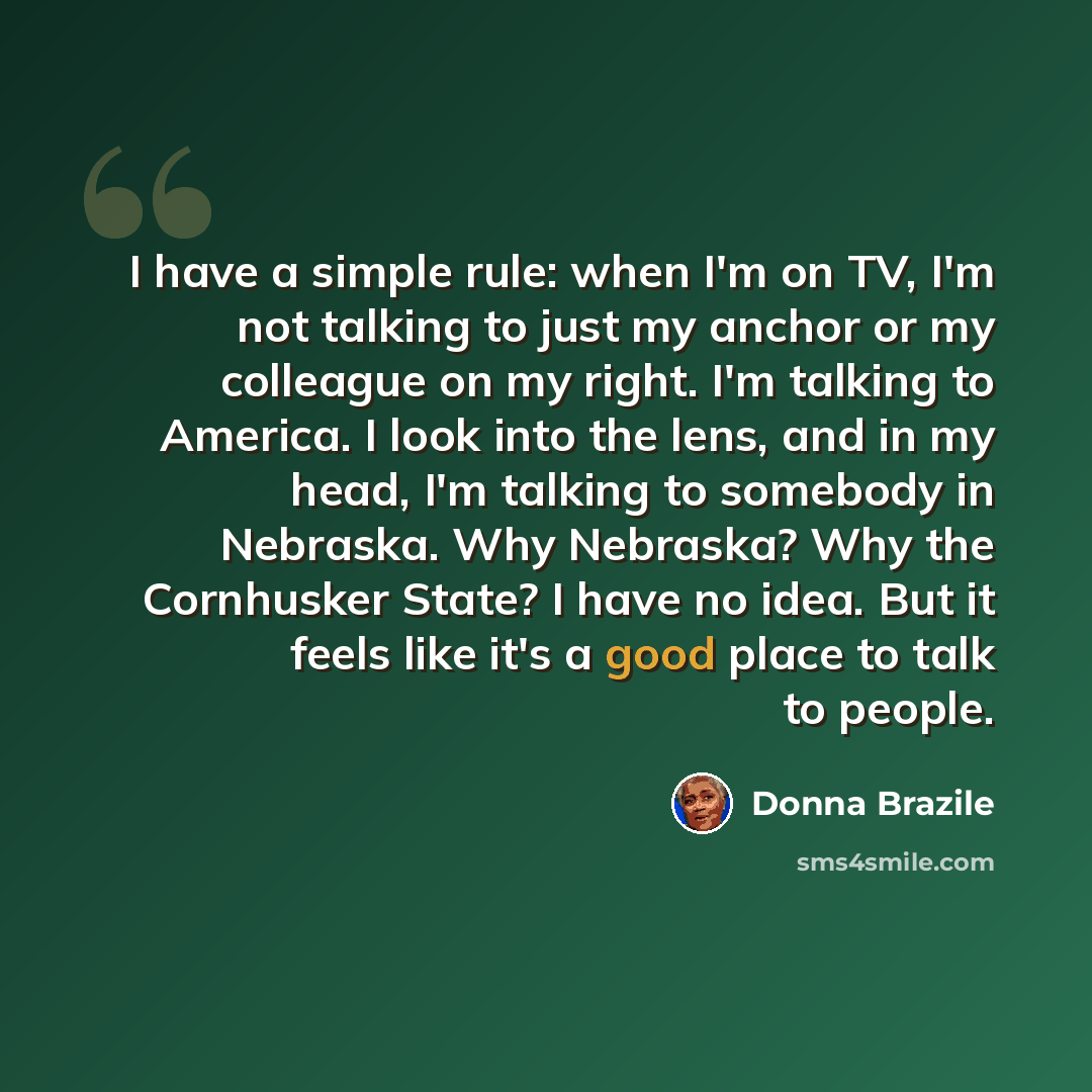 “I have a simple rule: when I'm on TV, I'm not talking to just my anchor or my colleague on my right. I'm talking to America. I look into the lens, and in my head, I'm talking to somebody in Nebraska. Why Nebraska? Why the Cornhusker State? I have no idea. But it feels like it's a good place to…” quote by Donna Brazile