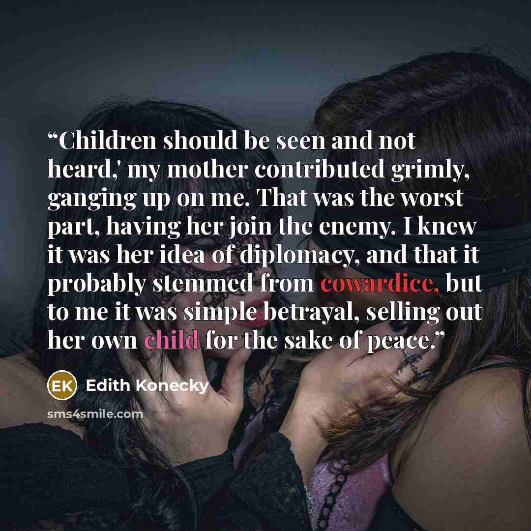 “Children should be seen and not heard,' my mother contributed grimly, ganging up on me. That was the worst part, having her join the enemy. I knew it was her idea of diplomacy, and that it probably stemmed from cowardice, but to me it was simple betrayal, selling out her own child for the sake of…” quote by Edith Konecky