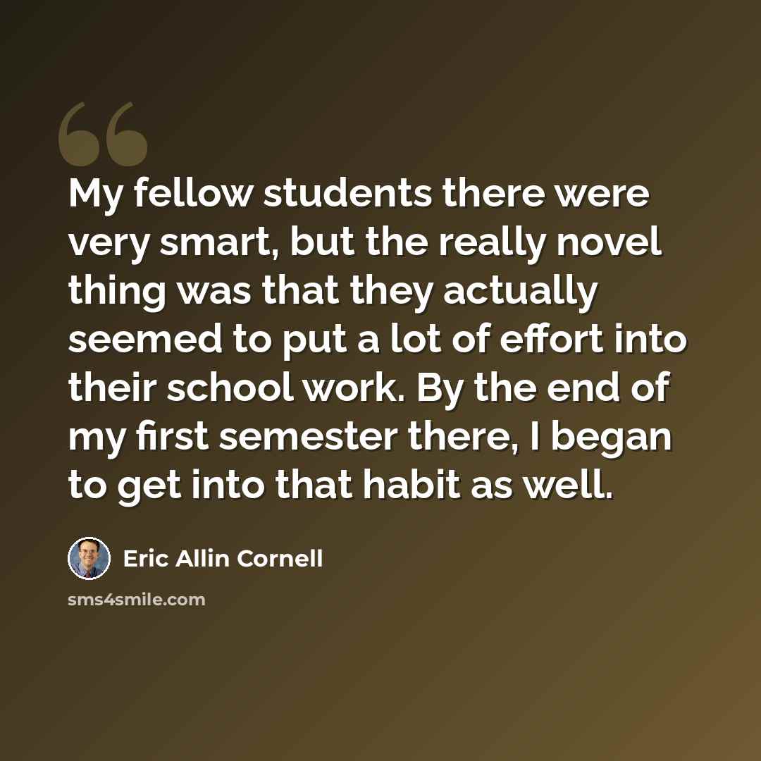 “My fellow students there were very smart, but the really novel thing was that they actually seemed to put a lot of effort into their school work. By the end of my first semester there, I began to get into that habit as well.” quote by Eric Allin Cornell