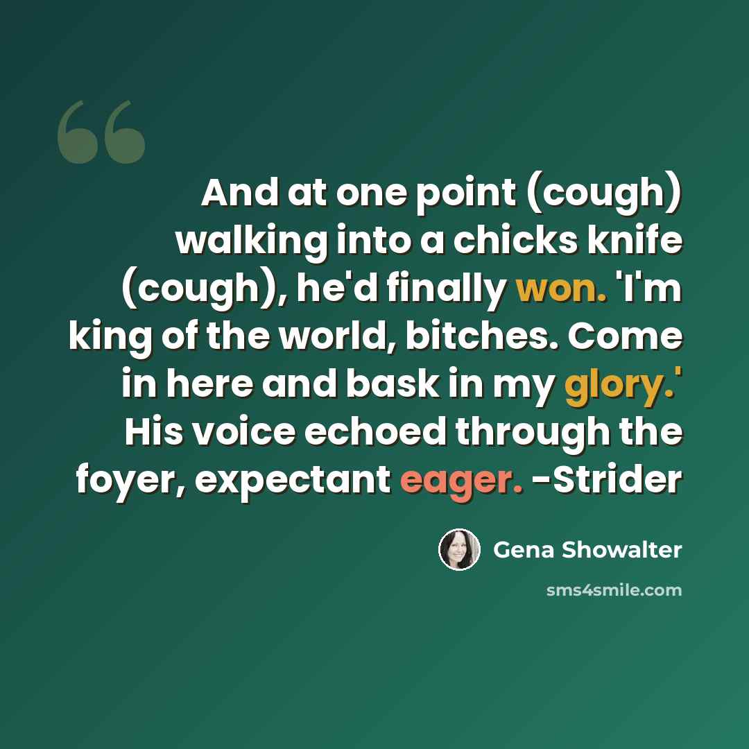 “And at one point (cough) walking into a chicks knife (cough), he'd finally won. 'I'm king of the world, bitches. Come in here and bask in my glory.' His voice echoed through the foyer, expectant eager. -Strider” quote by Gena Showalter