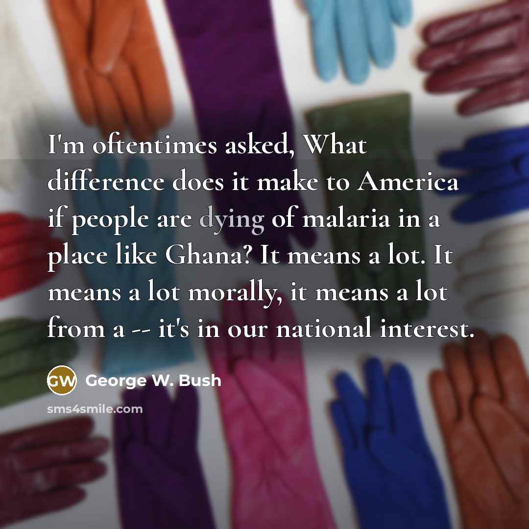 “I'm oftentimes asked, What difference does it make to America if people are dying of malaria in a place like Ghana? It means a lot. It means a lot morally, it means a lot from a -- it's in our national interest.” quote by George W. Bush