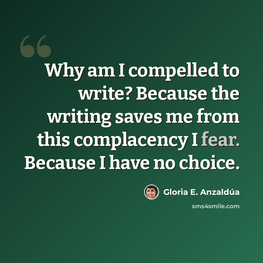 “Why am I compelled to write? Because the writing saves me from this complacency I fear. Because I have no choice.” quote by Gloria E. Anzaldúa