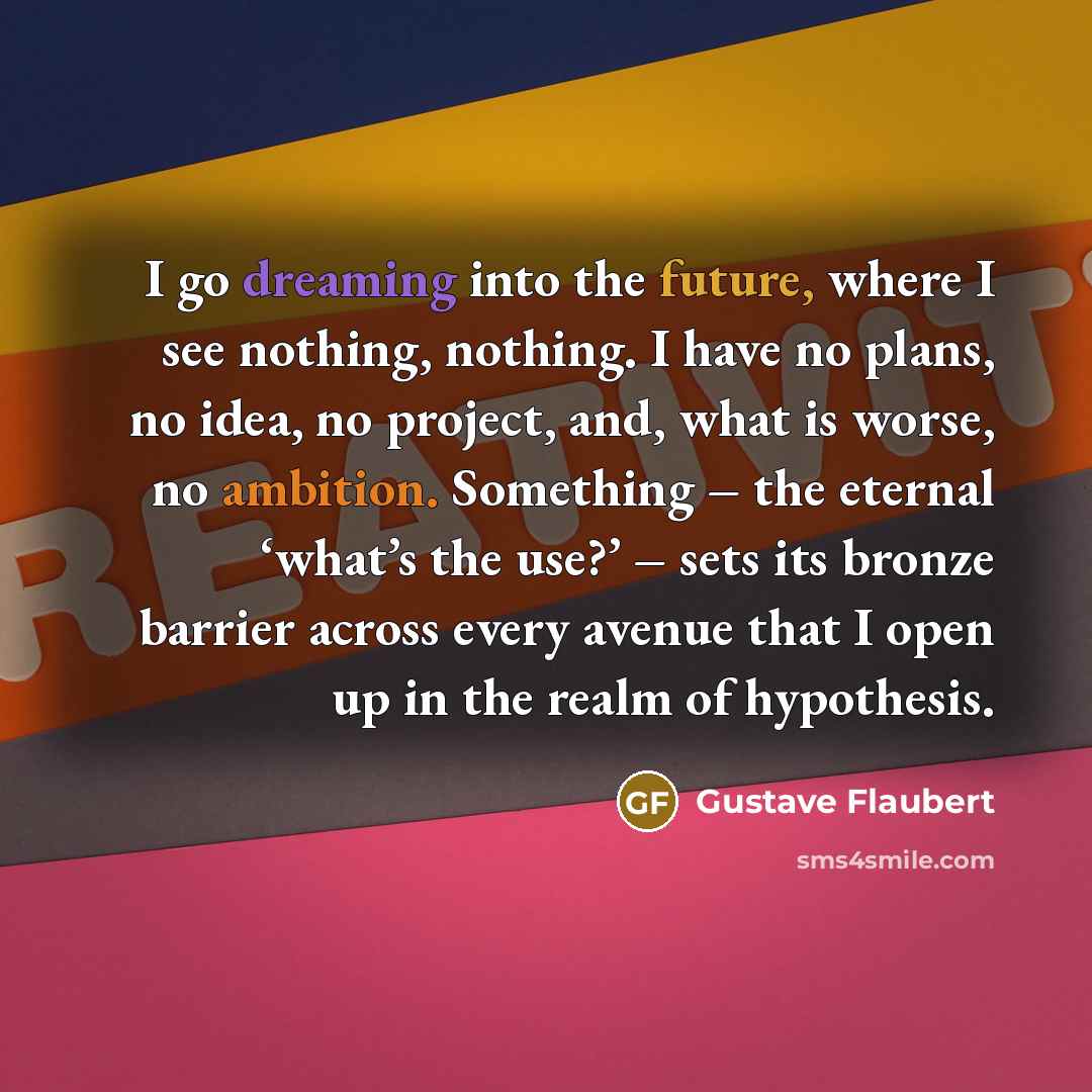 “I go dreaming into the future, where I see nothing, nothing. I have no plans, no idea, no project, and, what is worse, no ambition. Something – the eternal ‘what’s the use?’ – sets its bronze barrier across every avenue that I open up in the realm of hypothesis.” quote by Gustave Flaubert