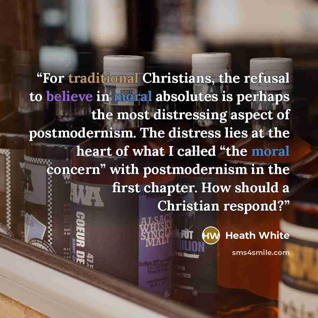 “For traditional Christians, the refusal to believe in moral absolutes is perhaps the most distressing aspect of postmodernism. The distress lies at the heart of what I called “the moral concern” with postmodernism in the first chapter. How should a Christian respond?” quote by Heath White