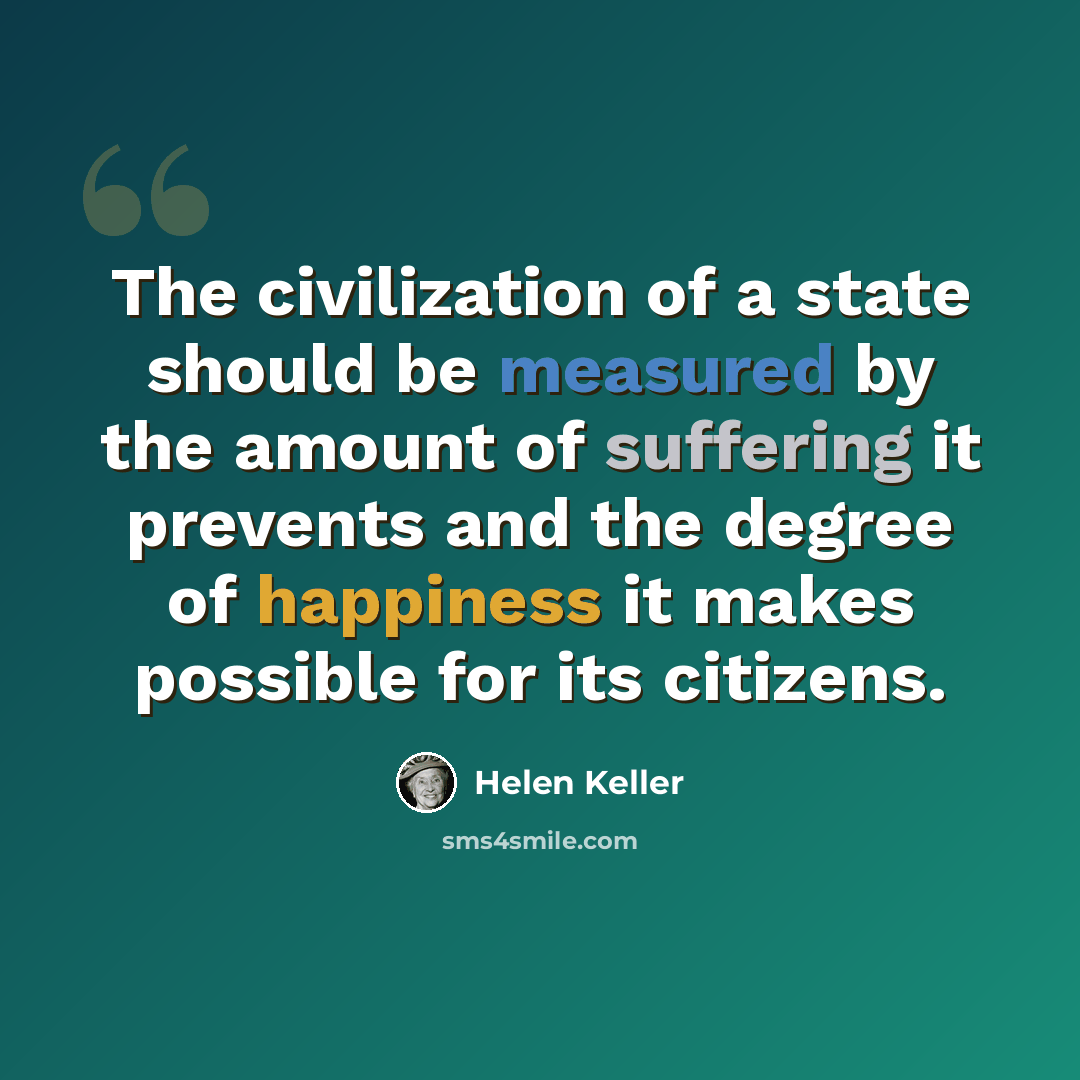“The civilization of a state should be measured by the amount of suffering it prevents and the degree of happiness it makes possible for its citizens.” quote by Helen Keller