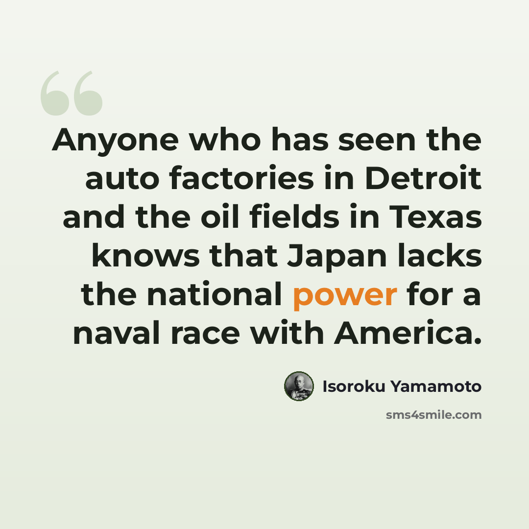 “Anyone who has seen the auto factories in Detroit and the oil fields in Texas knows that Japan lacks the national power for a naval race with America.” quote by Isoroku Yamamoto