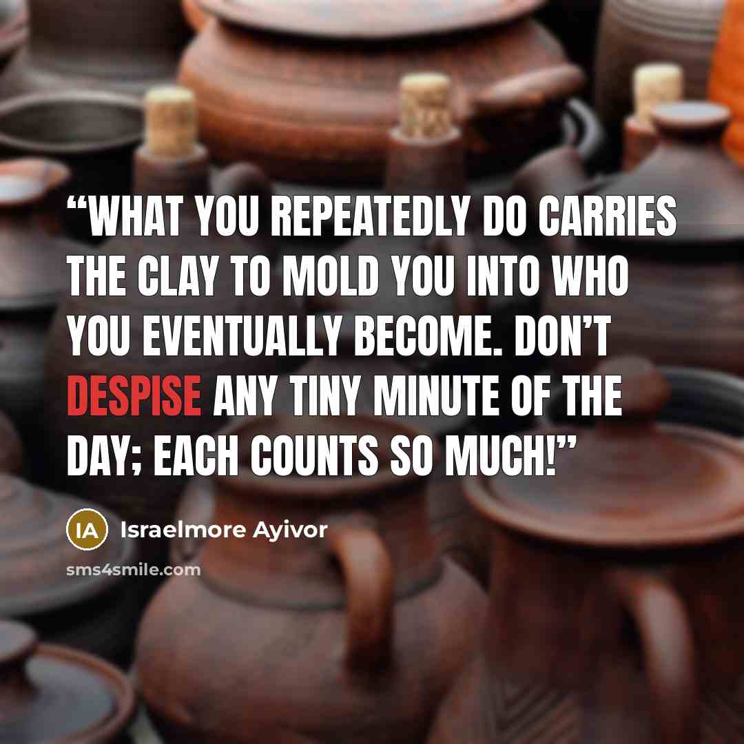 “What you repeatedly do carries the clay to mold you into who you eventually become. Don’t despise any tiny minute of the day; each counts so much!” quote by Israelmore Ayivor