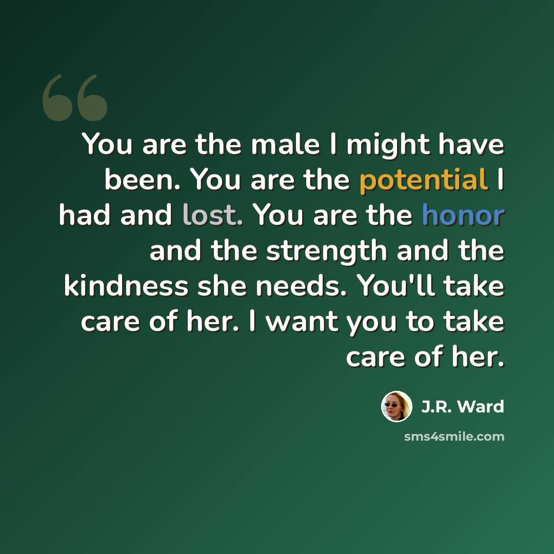 “You are the male I might have been. You are the potential I had and lost. You are the honor and the strength and the kindness she needs. You'll take care of her. I want you to take care of her.” quote by J.R. Ward