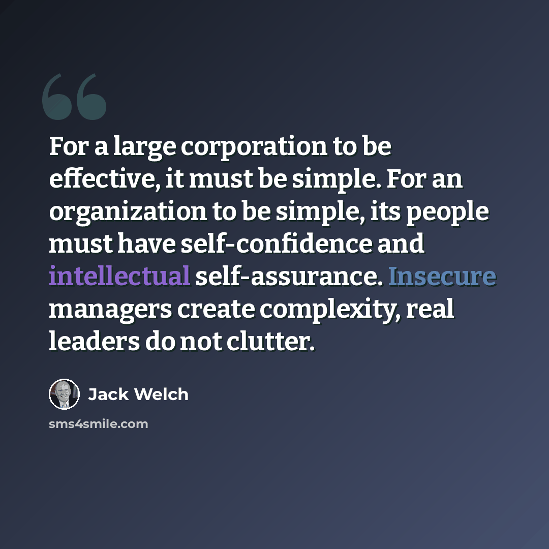 “For a large corporation to be effective, it must be simple. For an organization to be simple, its people must have self-confidence and intellectual self-assurance. Insecure managers create complexity, real leaders do not clutter.” quote by Jack Welch