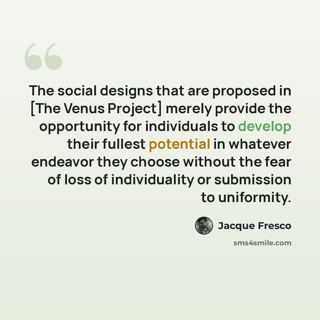 “The social designs that are proposed in [The Venus Project] merely provide the opportunity for individuals to develop their fullest potential in whatever endeavor they choose without the fear of loss of individuality or submission to uniformity.” quote by Jacque Fresco