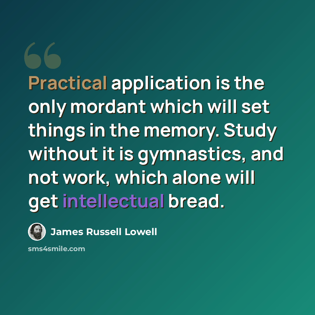 “Practical application is the only mordant which will set things in the memory. Study without it is gymnastics, and not work, which alone will get intellectual bread.” quote by James Russell Lowell