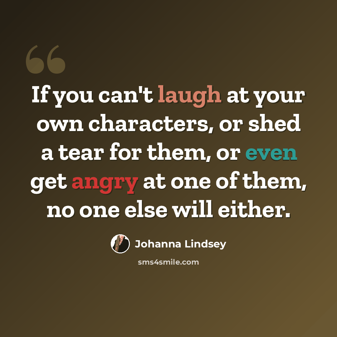 “If you can't laugh at your own characters, or shed a tear for them, or even get angry at one of them, no one else will either.” quote by Johanna Lindsey