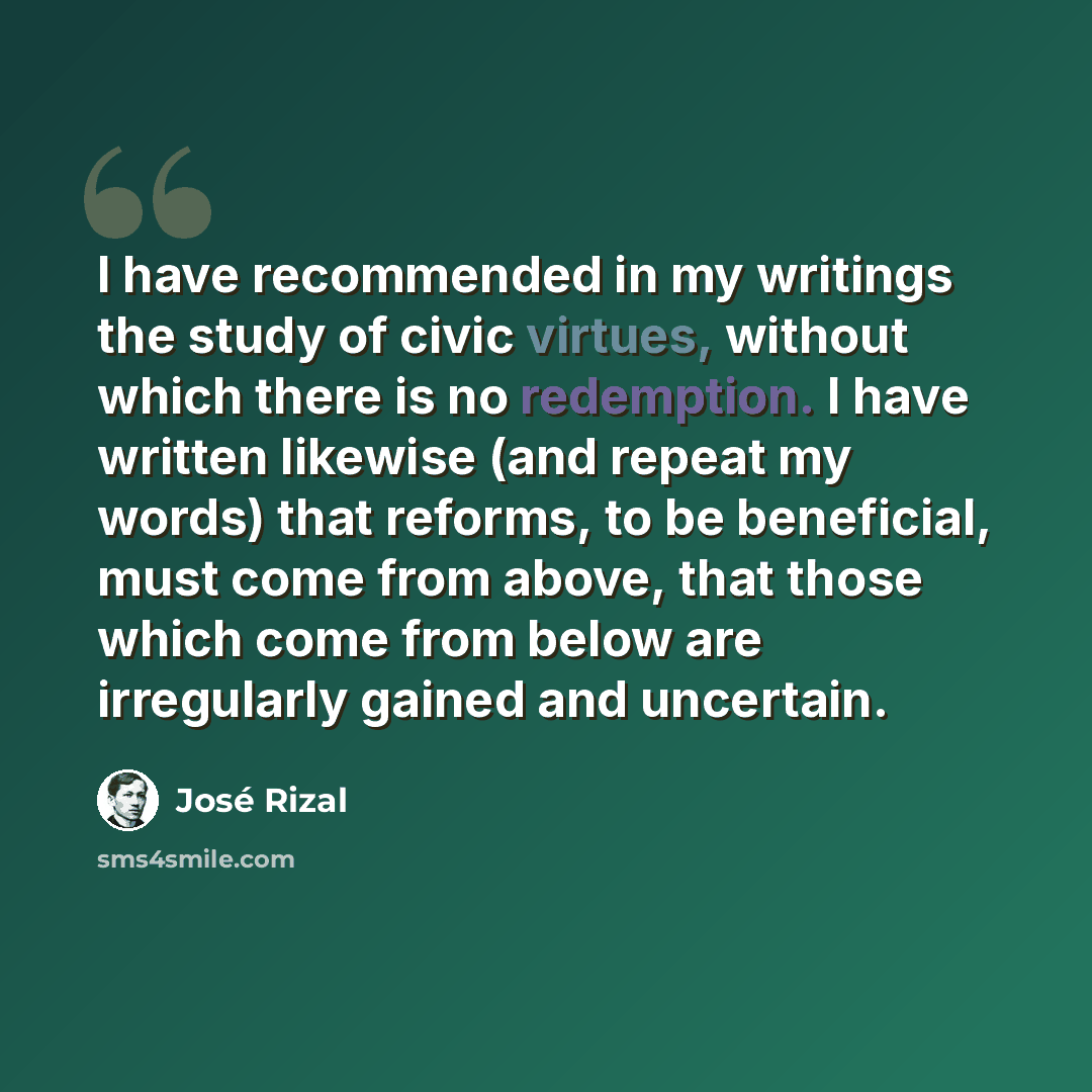 “I have recommended in my writings the study of civic virtues, without which there is no redemption. I have written likewise (and repeat my words) that reforms, to be beneficial, must come from above, that those which come from below are irregularly gained and uncertain.” quote by Jose Rizal