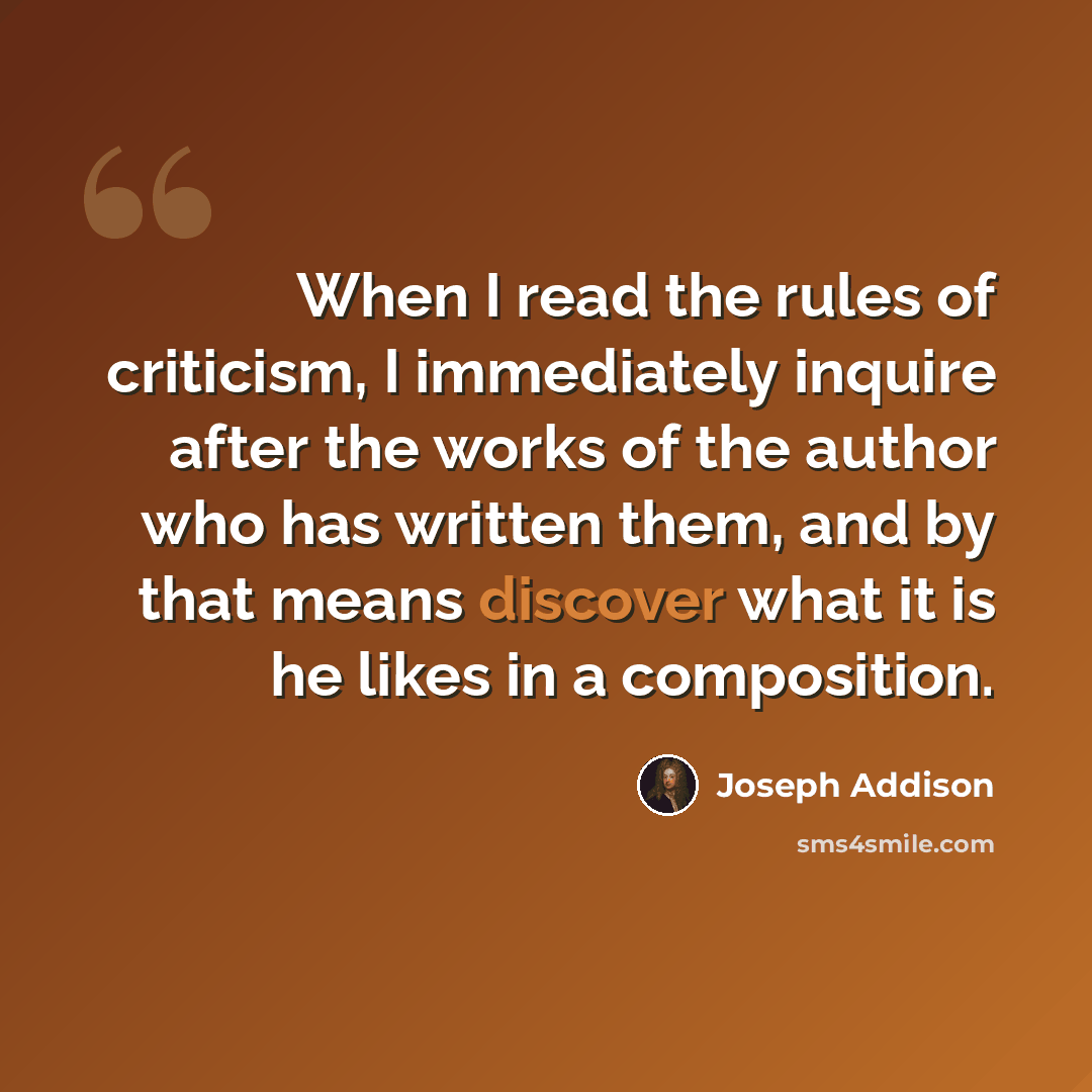 “When I read the rules of criticism, I immediately inquire after the works of the author who has written them, and by that means discover what it is he likes in a composition.” quote by Joseph Addison