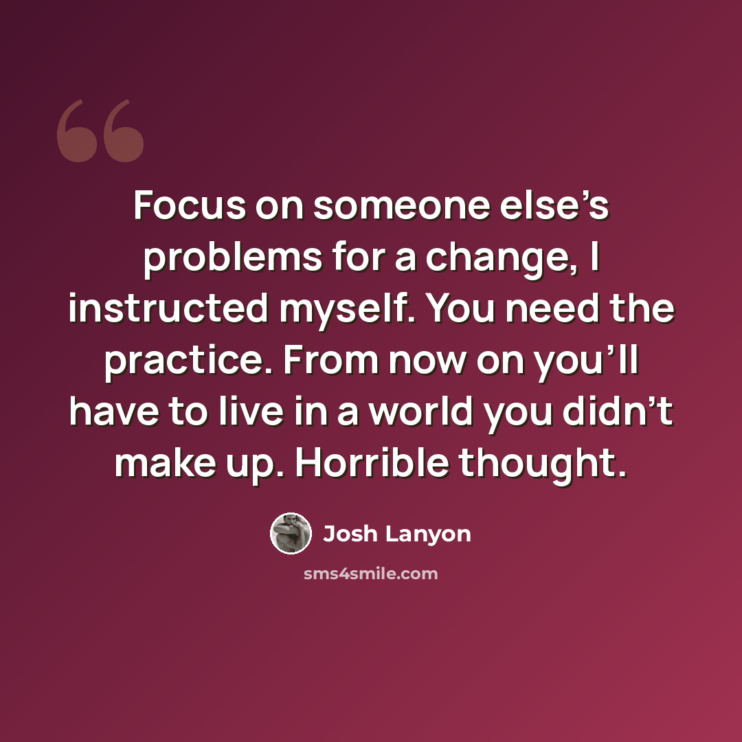 “Focus on someone else’s problems for a change, I instructed myself. You need the practice. From now on you’ll have to live in a world you didn’t make up. Horrible thought.” quote by Josh Lanyon
