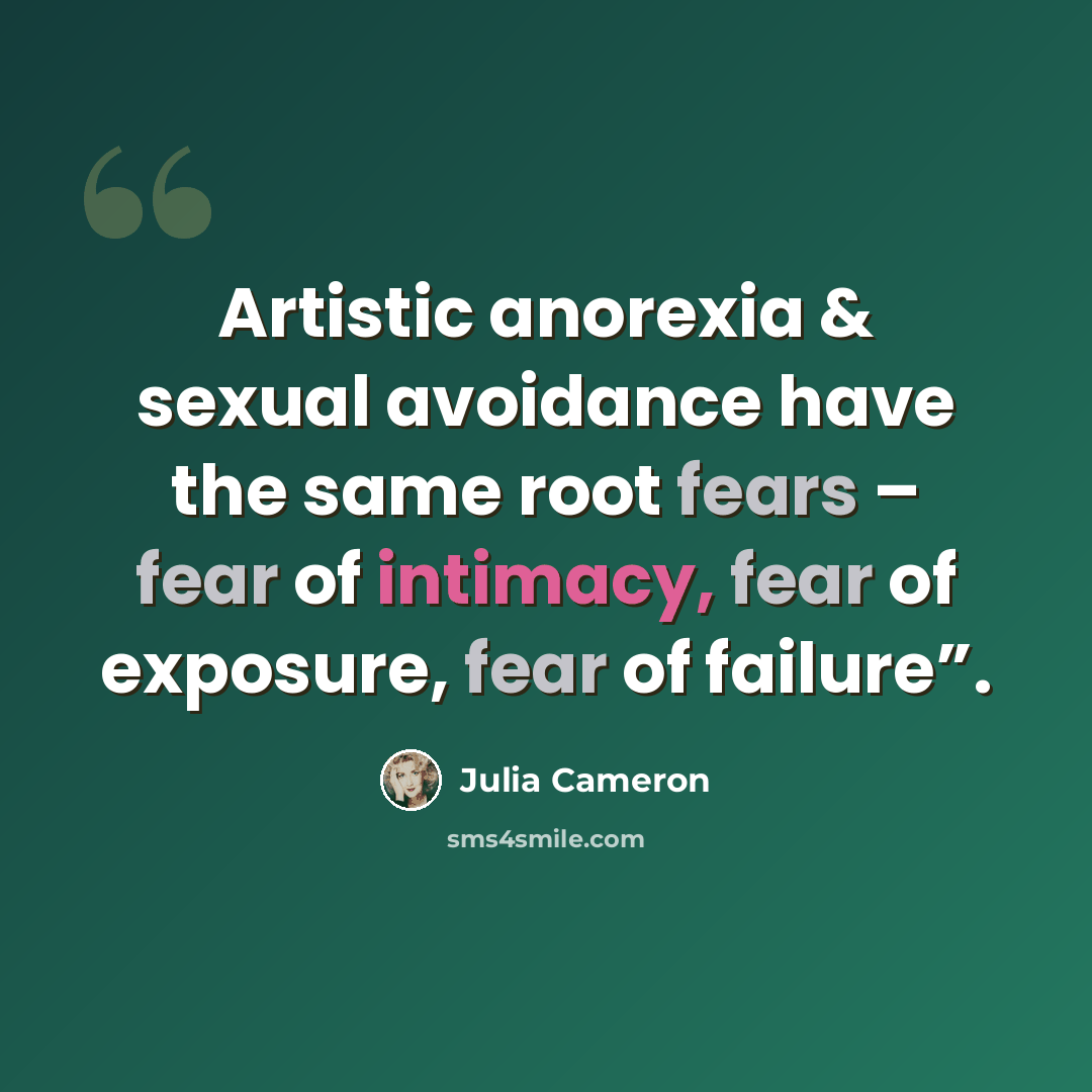 “Artistic anorexia & sexual avoidance have the same root fears – fear of intimacy, fear of exposure, fear of failure”.” quote by Julia Cameron