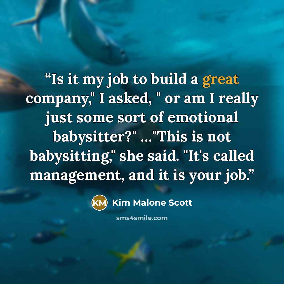 “Is it my job to build a great company," I asked, " or am I really just some sort of emotional babysitter?" …"This is not babysitting," she said. "It's called management, and it is your job.” quote by Kim Malone Scott