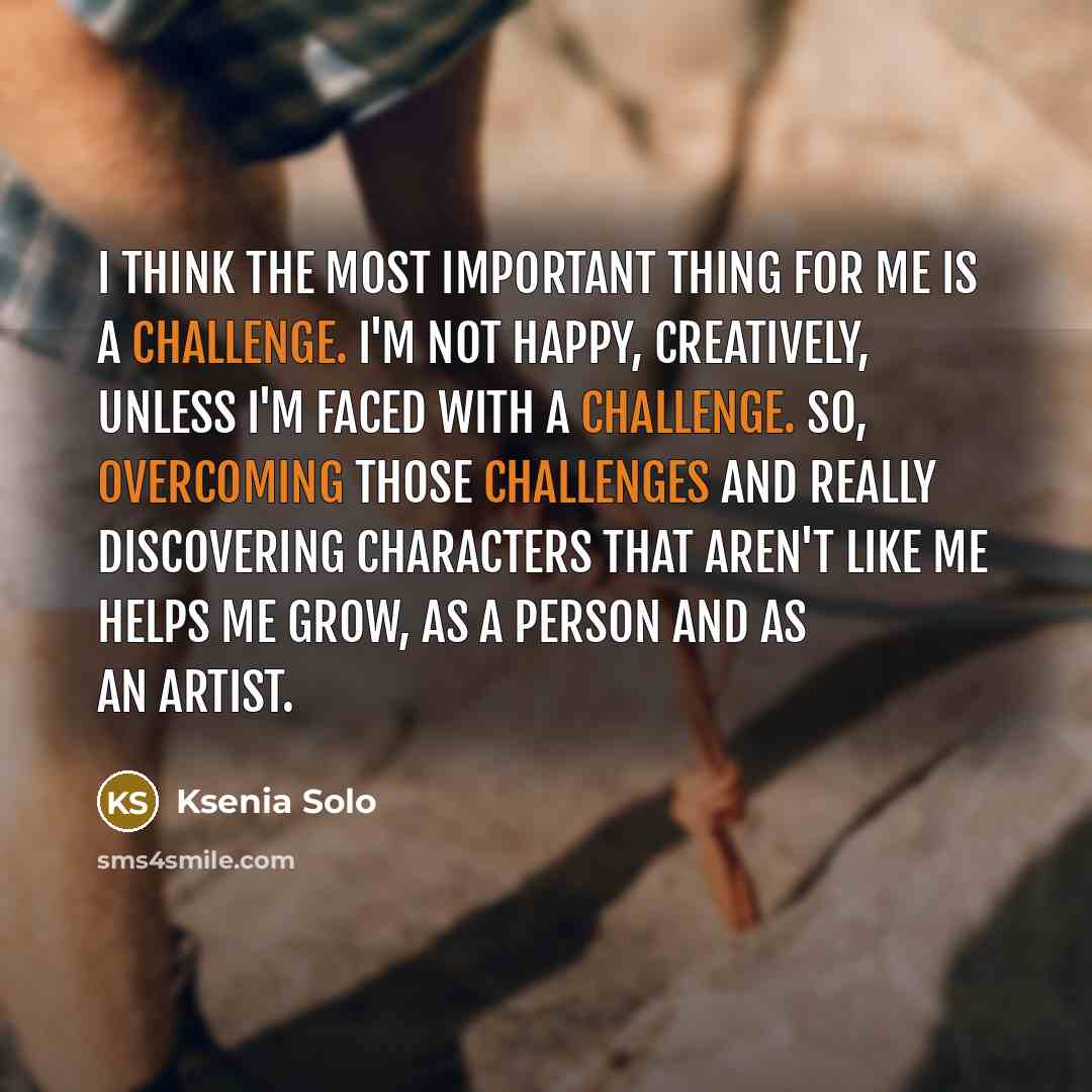 “I think the most important thing for me is a challenge. I'm not happy, creatively, unless I'm faced with a challenge. So, overcoming those challenges and really discovering characters that aren't like me helps me grow, as a person and as an artist.” quote by Ksenia Solo