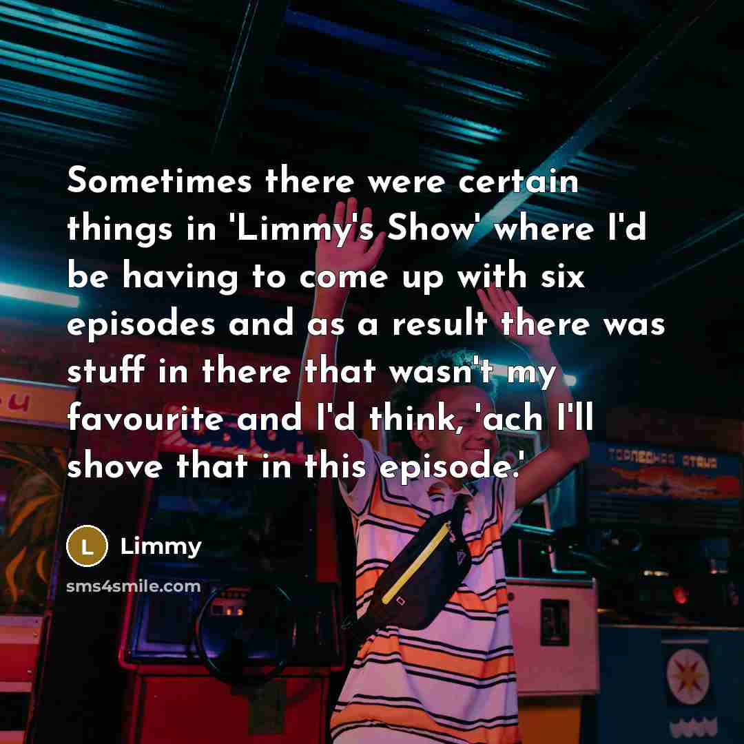 “Sometimes there were certain things in 'Limmy's Show' where I'd be having to come up with six episodes and as a result there was stuff in there that wasn't my favourite and I'd think, 'ach I'll shove that in this episode.'” quote by Limmy