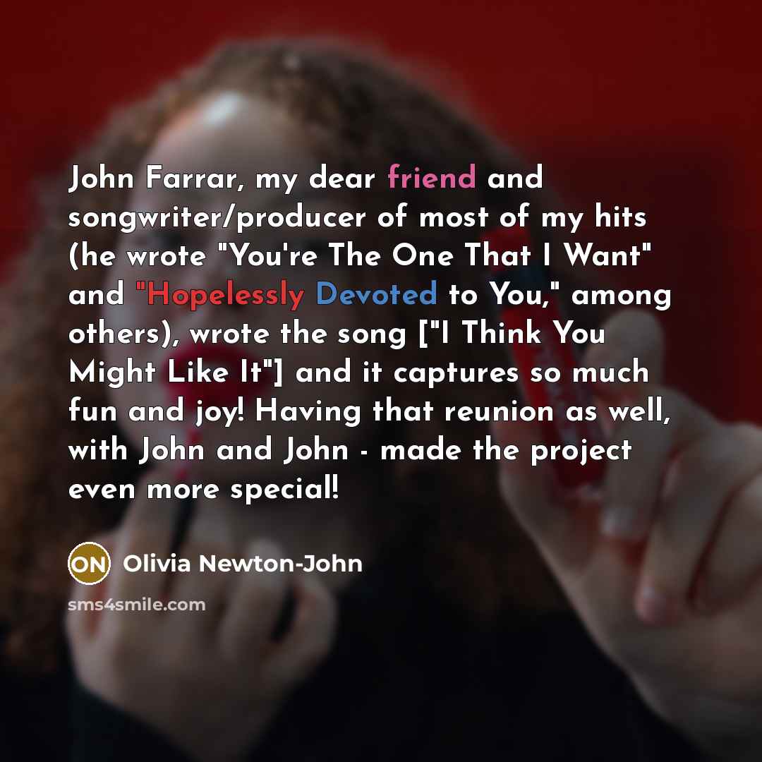 “John Farrar, my dear friend and songwriter/producer of most of my hits (he wrote "You're The One That I Want" and "Hopelessly Devoted to You," among others), wrote the song ["I Think You Might Like It"] and it captures so much fun and joy! Having that reunion as well, with John and John - made the…” quote by Olivia Newton-John