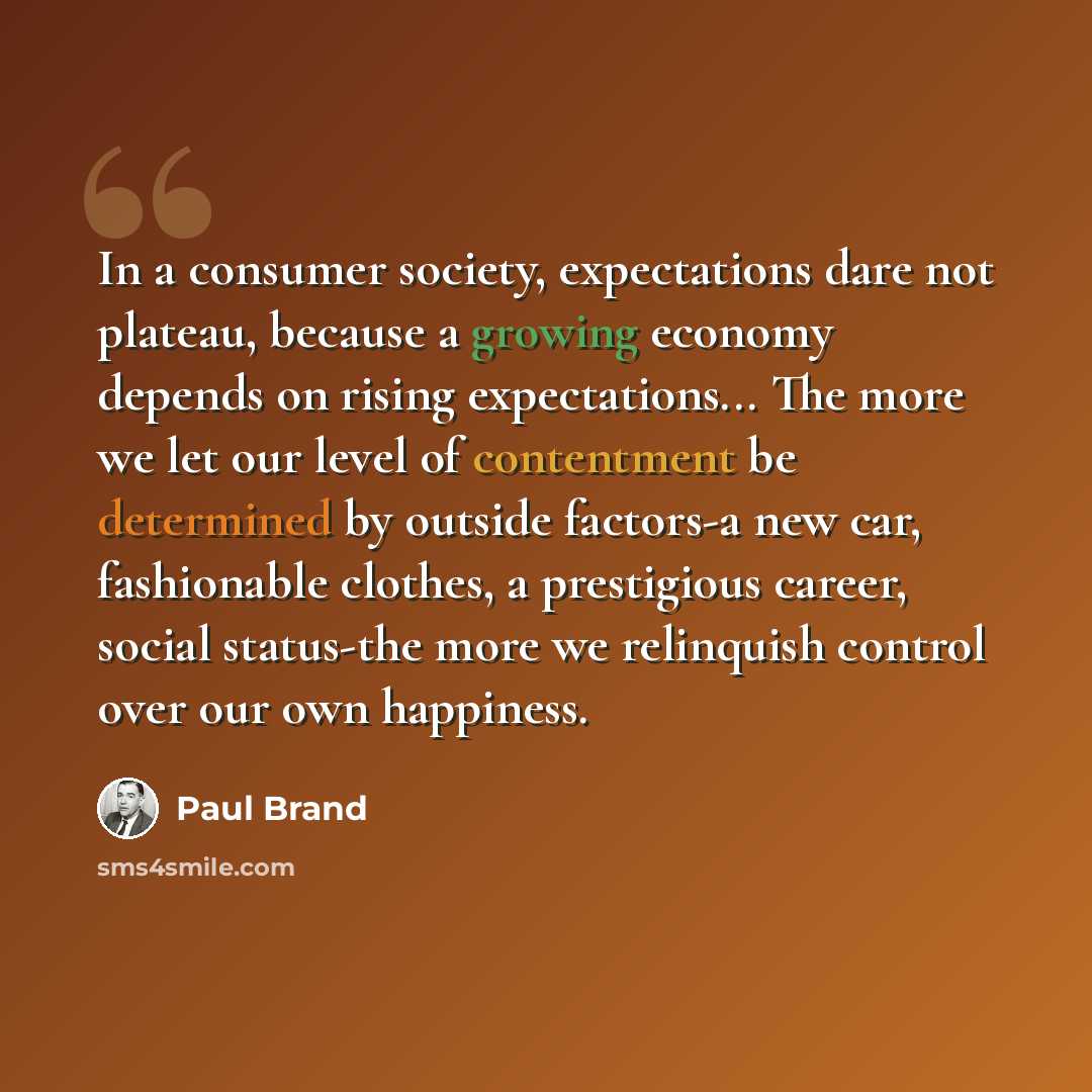 “In a consumer society, expectations dare not plateau, because a growing economy depends on rising expectations... The more we let our level of contentment be determined by outside factors-a new car, fashionable clothes, a prestigious career, social status-the more we relinquish control over our…” quote by Paul Brand