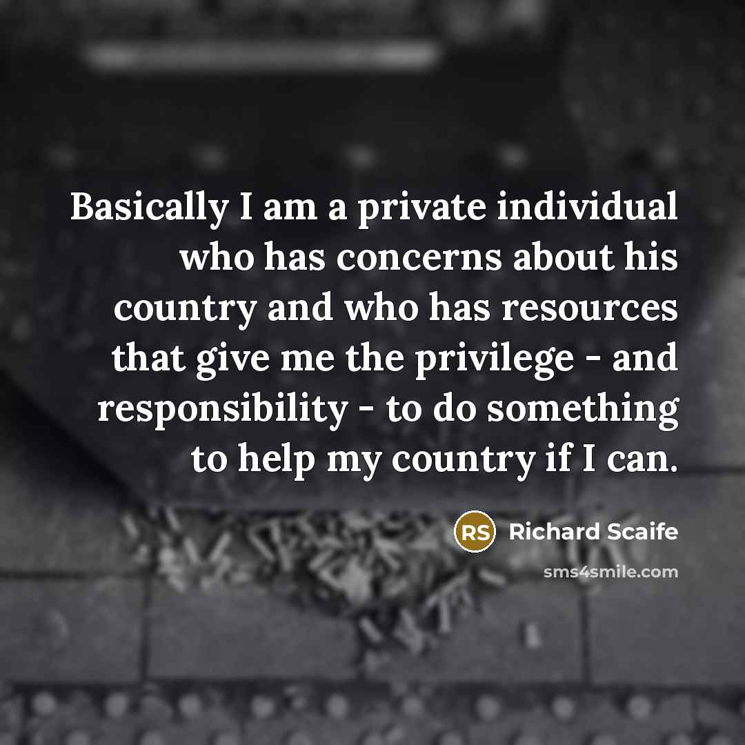 “Basically I am a private individual who has concerns about his country and who has resources that give me the privilege - and responsibility - to do something to help my country if I can.” quote by Richard Scaife