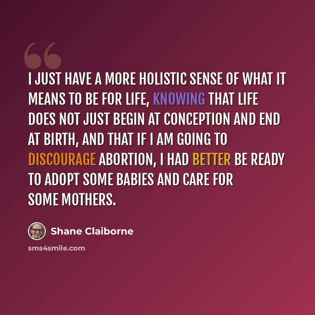 “I just have a more holistic sense of what it means to be for life, knowing that life does not just begin at conception and end at birth, and that if I am going to discourage abortion, I had better be ready to adopt some babies and care for some mothers.” quote by Shane Claiborne