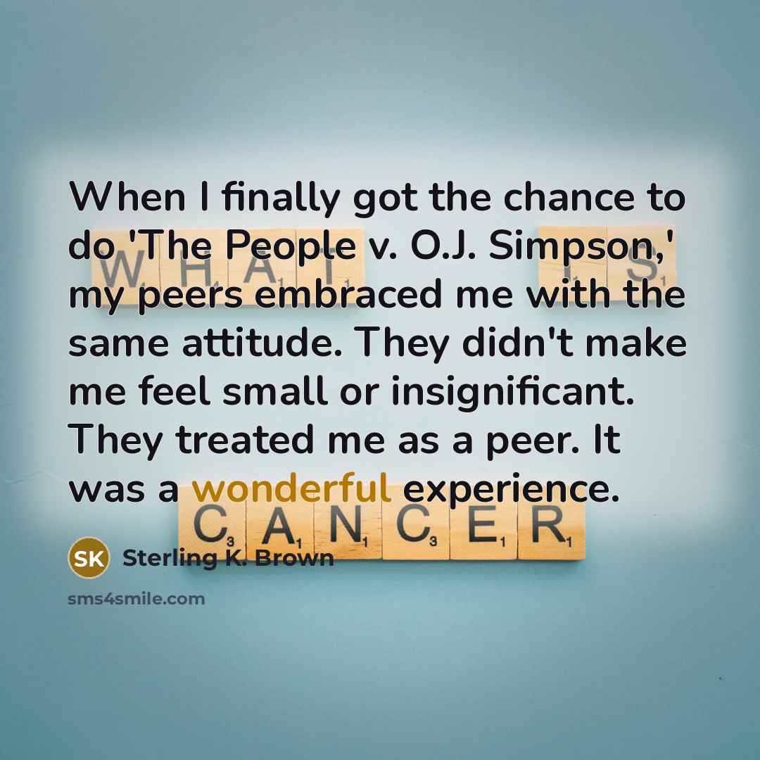 “When I finally got the chance to do 'The People v. O.J. Simpson,' my peers embraced me with the same attitude. They didn't make me feel small or insignificant. They treated me as a peer. It was a wonderful experience.” quote by Sterling K. Brown