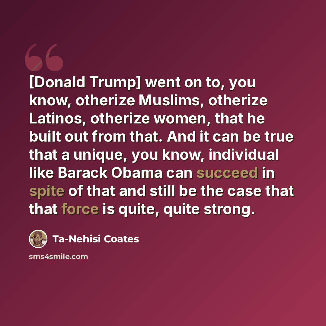 “[Donald Trump] went on to, you know, otherize Muslims, otherize Latinos, otherize women, that he built out from that. And it can be true that a unique, you know, individual like Barack Obama can succeed in spite of that and still be the case that that force is quite, quite strong.” quote by Ta-Nehisi Coates