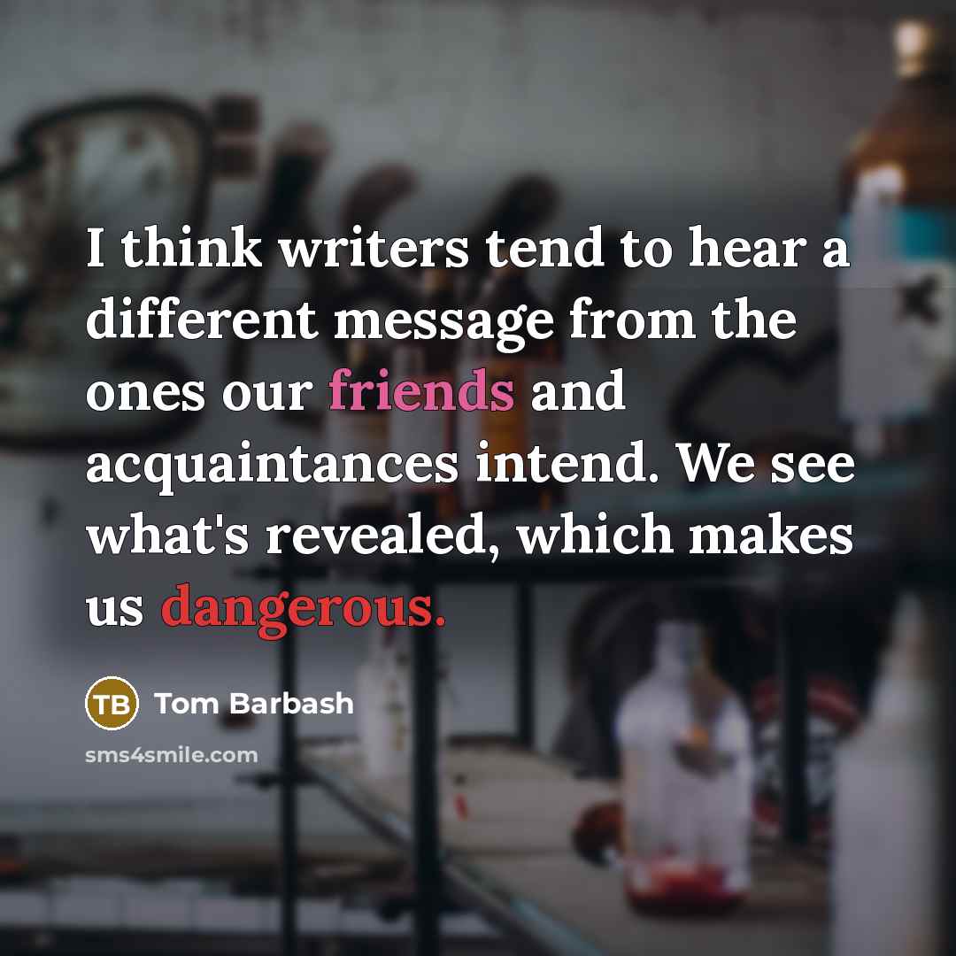 “I think writers tend to hear a different message from the ones our friends and acquaintances intend. We see what's revealed, which makes us dangerous.” quote by Tom Barbash